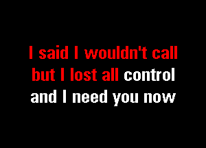 I said I wouldn't call

but I lost all control
and I need you now