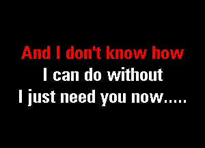 And I don't know how

I can do without
I iust need you now .....