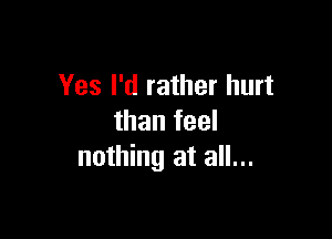 Yes I'd rather hurt

than feel
nothing at all...