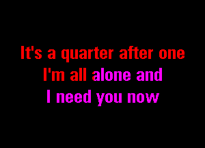 It's a quarter after one

I'm all alone and
I need you now