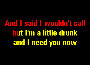 And I said I wouldn't call

but I'm a little drunk
and I need you now