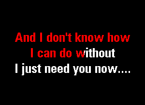 And I don't know how

I can do without
I iust need you now....