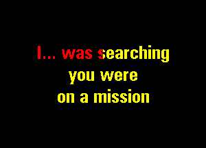 I... was searching

you were
on a mission