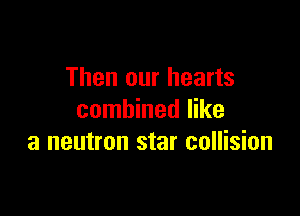 Then our hearts

combined like
a neutron star collision