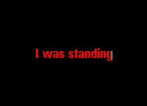 I was standing