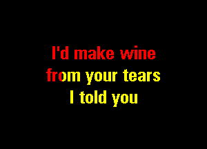 I'd make wine

from your tears
I told you