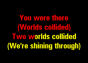 You were there
(Worlds collided)

Two worlds collided
(We're shining through)