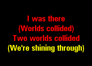 I was there
(Worlds collided)

Two worlds collided
(We're shining through)