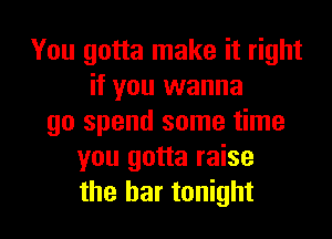 You gotta make it right
if you wanna

go spend some time
you gotta raise
the bar tonight