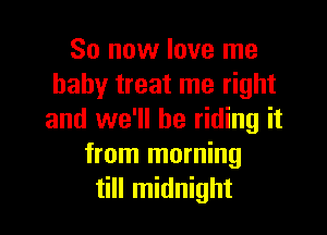 So now love me
baby treat me right

and we'll be riding it
from morning
till midnight