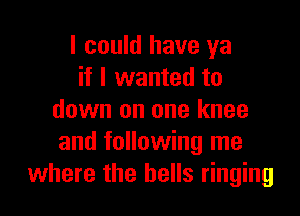 I could have ya
if I wanted to

down on one knee
and following me
where the bells ringing