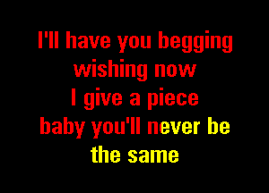 I'll have you begging
wishing now

I give a piece
baby you'll never be
the same