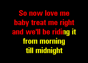 So now love me
baby treat me right

and we'll be riding it
from morning
till midnight