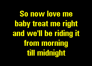 So now love me
baby treat me right

and we'll be riding it
from morning
till midnight