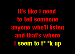 It's like I need
to tell someone

anyone who'll listen
and that's where
I seem to Week up