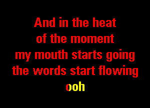 And in the heat
of the moment
my mouth starts going
the words start flowing
ooh