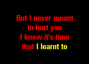 But I never meant
to hurt you

I know it's time
that I learnt to