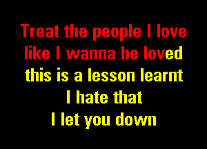 Treat the people I love
like I wanna be loved

this is a lesson learnt
I hate that
I let you down