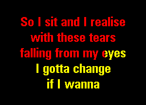 So I sit and I realise
with these tears

falling from my eyes
I gotta change
if I wanna