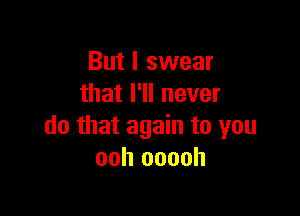 But I swear
that I'll never

do that again to you
ooh ooooh