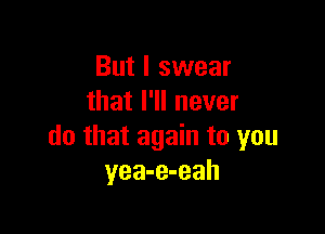 But I swear
that I'll never

do that again to you
yea-e-eah