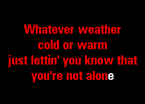 Whatever weather
cold or warm

just lettin' you know that
you're not alone