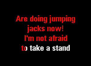 Are doing jumping
iacks now!

I'm not afraid
to take a stand