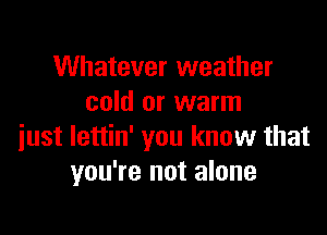 Whatever weather
cold or warm

just lettin' you know that
you're not alone