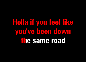 Holla if you feel like

you've been down
the same road