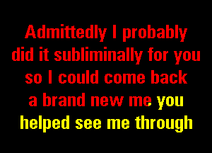 Admittedly I probably
did it suhliminally for you
so I could come back
a brand new me you
helped see me through