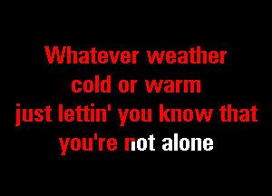 Whatever weather
cold or warm

just lettin' you know that
you're not alone