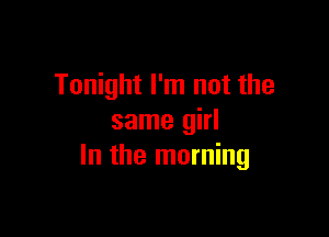 Tonight I'm not the

same girl
In the morning