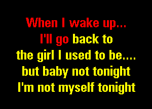 When I wake up...
I'll go back to
the girl I used to he....
hut baby not tonight
I'm not myself tonight