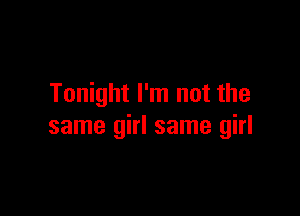 Tonight I'm not the

same girl same girl