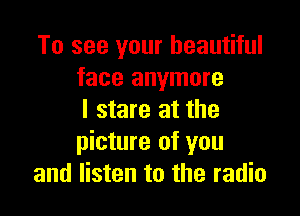 To see your beautiful
face anymore

I stare at the
picture of you
and listen to the radio