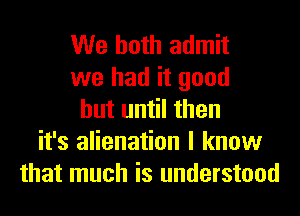 We both admit
we had it good
but until then
it's alienation I know
that much is understood