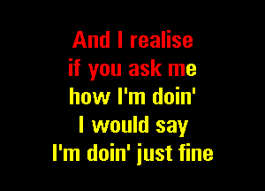 And I realise
if you ask me

how I'm doin'
I would say
I'm doin' just fine