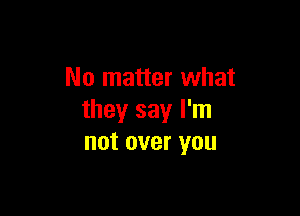 No matter what

they say I'm
not over you