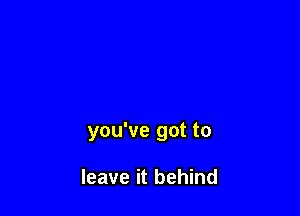 you've got to

leave it behind
