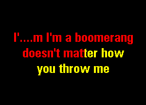 I'....m I'm a boomerang

doesn't matter how
you throw me