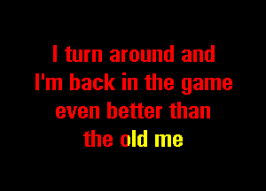 I turn around and
I'm back in the game

even better than
the old me