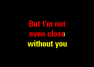 But I'm not

even close
without you