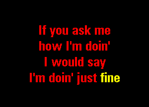 If you ask me
how I'm doin'

I would say
I'm doin' just fine