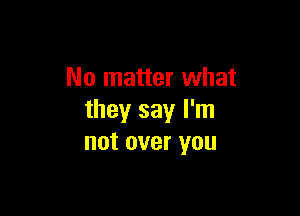 No matter what

they say I'm
not over you