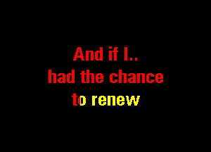 And if I..

had the chance
to renew