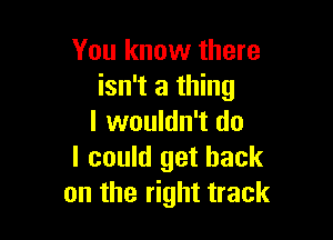 You know there
isn't a thing

I wouldn't do
I could get back
on the right track