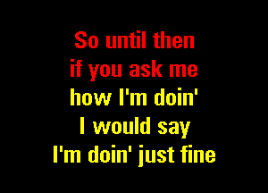 So until then
if you ask me

how I'm doin'
I would say
I'm doin' just fine