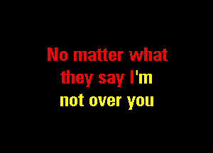 No matter what

they say I'm
not over you