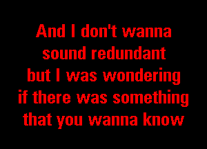 And I don't wanna
sound redundant
but I was wondering
if there was something
that you wanna know