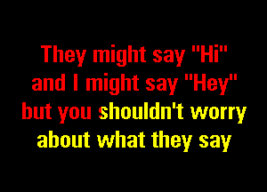 They might say Hi
and I might say Hey

but you shouldn't worry
about what they say